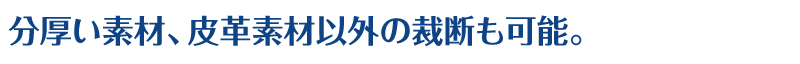 分厚い素材、皮革素材以外の裁断も可能。