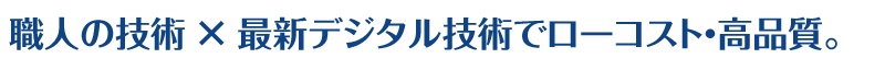 職人の技術 × 最新デジタル技術でローコスト・高品質。